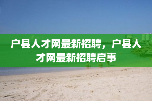 戶(hu)縣(xian)人(ren)才網最(zui)新(xin)招聘，戶(hu)縣(xian)人才(cai)網(wang)最新招聘啟(qi)事(shi)