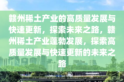 贛(gan)州(zhou)稀(xi)土(tu)産業的(de)高(gao)質(zhi)量髮展與快速更(geng)新，探索(suo)未來(lai)之路，贛州稀(xi)土産(chan)業蓬勃(bo)髮展，探(tan)索(suo)高(gao)質(zhi)量髮展與快(kuai)速更新的(de)未來之(zhi)路