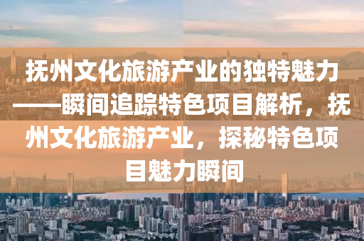 撫(fu)州(zhou)文化(hua)旅遊(you)産業(ye)的(de)獨特魅力(li)——瞬間追(zhui)蹤(zong)特色項目解析，撫州文化(hua)旅(lv)遊産(chan)業，探(tan)祕特色項目(mu)魅(mei)力瞬間(jian)