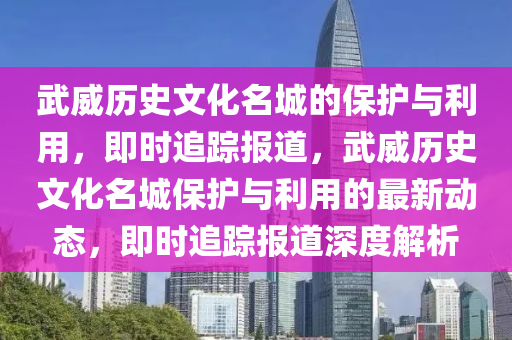 武威(wei)歷(li)史(shi)文化名城(cheng)的(de)保護(hu)與利用(yong)，即(ji)時(shi)追(zhui)蹤報道，武威歷史(shi)文(wen)化(hua)名(ming)城保(bao)護(hu)與利(li)用的最(zui)新動(dong)態，即時追(zhui)蹤報(bao)道深度(du)解(jie)析