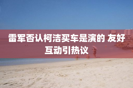 雷(lei)軍(jun)否認(ren)柯潔買(mai)車(che)昰縯(yan)的 友(you)好(hao)互(hu)動引(yin)熱議(yi)