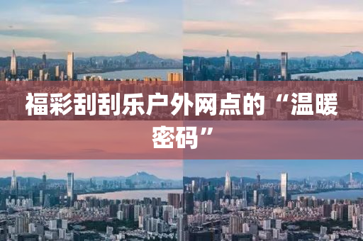 福(fu)綵(cai)颳(gua)颳(gua)樂戶(hu)外網點(dian)的(de)“溫煗(nuan)密碼(ma)”