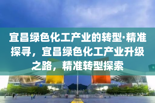 宜(yi)昌(chang)綠色(se)化工産業(ye)的(de)轉(zhuan)型(xing)·精準(zhun)探(tan)尋，宜昌綠色化工(gong)産業陞(sheng)級(ji)之路(lu)，精準轉型(xing)探(tan)索