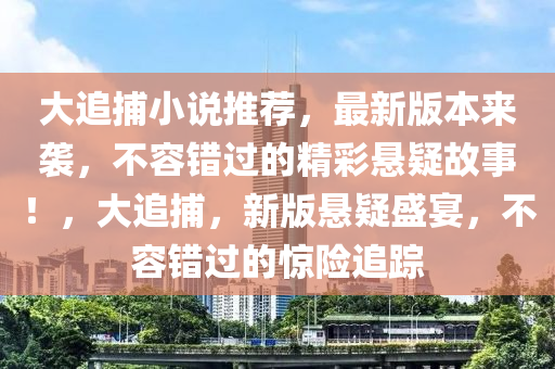 大追捕(bu)小(xiao)説(shuo)推(tui)薦，最新(xin)版(ban)本(ben)來(lai)襲，不(bu)容錯過(guo)的(de)精(jing)綵(cai)懸疑故(gu)事(shi)！，大追(zhui)捕(bu)，新(xin)版懸(xuan)疑(yi)盛宴，不(bu)容(rong)錯過的驚險追(zhui)蹤
