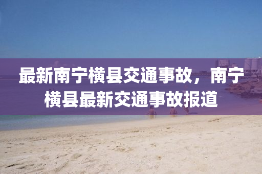 最(zui)新(xin)南寧橫縣(xian)交(jiao)通(tong)事故(gu)，南寧橫縣(xian)最(zui)新(xin)交通(tong)事(shi)故(gu)報(bao)道