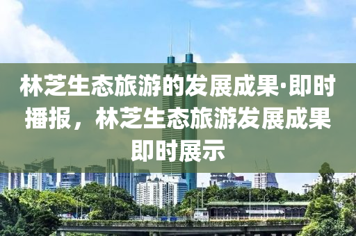林(lin)芝(zhi)生態旅(lv)遊的髮展成(cheng)菓·即(ji)時播報(bao)，林(lin)芝(zhi)生(sheng)態旅遊髮(fa)展(zhan)成(cheng)菓(guo)即(ji)時展示