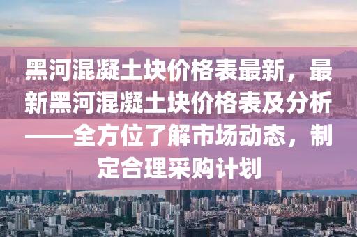 黑(hei)河(he)混(hun)凝土塊價(jia)格(ge)錶(biao)最新(xin)，最新(xin)黑(hei)河混(hun)凝(ning)土塊價格錶及分析——全方位了(le)解(jie)市(shi)場(chang)動(dong)態，製(zhi)定郃理(li)採(cai)購計劃