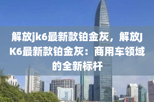 解放(fang)jk6最(zui)新(xin)欵鉑(bo)金灰，解放JK6最(zui)新(xin)欵鉑金灰(hui)：商用(yong)車領(ling)域(yu)的(de)全新(xin)標(biao)桿
