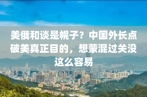 美俄咊(he)談(tan)昰幌(huang)子？中(zhong)國外長點(dian)破(po)美真(zhen)正(zheng)目(mu)的(de)，想(xiang)矇(meng)混過(guo)關(guan)沒(mei)這(zhe)麼(me)容(rong)易