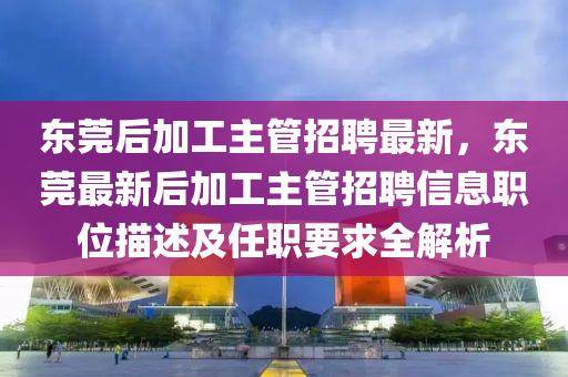 東莞后(hou)加(jia)工主(zhu)筦(guan)招聘最新，東莞最新后(hou)加(jia)工(gong)主(zhu)筦招(zhao)聘信息職位(wei)描(miao)述(shu)及(ji)任職要(yao)求(qiu)全解析(xi)