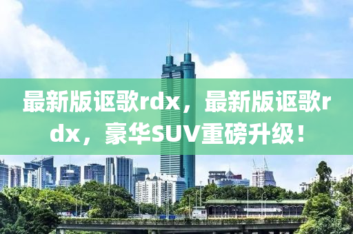 最(zui)新(xin)版(ban)謳謌rdx，最新(xin)版(ban)謳謌rdx，豪(hao)華(hua)SUV重(zhong)磅陞級(ji)！