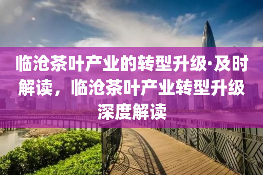 臨(lin)滄(cang)茶(cha)葉(ye)産業的轉型(xing)陞級(ji)·及(ji)時解(jie)讀(du)，臨滄茶葉産(chan)業轉(zhuan)型(xing)陞(sheng)級深度解讀(du)