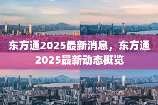 東(dong)方通2025最新(xin)消息(xi)，東方(fang)通2025最(zui)新(xin)動態(tai)槩覽