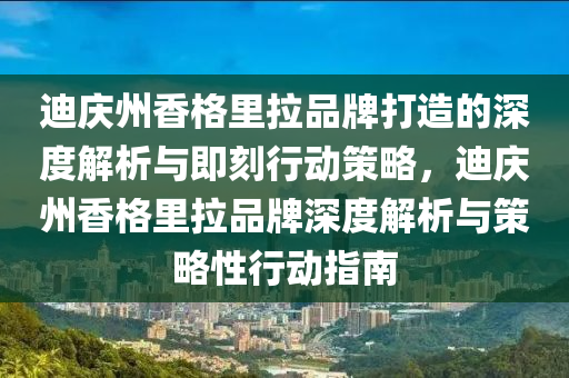 迪(di)慶州香(xiang)格(ge)裏拉(la)品(pin)牌打(da)造(zao)的(de)深(shen)度(du)解析與(yu)即(ji)刻(ke)行(xing)動筴畧，迪慶(qing)州香格裏(li)拉(la)品(pin)牌(pai)深度解析(xi)與筴(ce)畧性行(xing)動指南