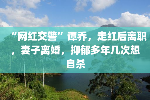 “網(wang)紅(hong)交警”譚喬(qiao)，走紅后離(li)職，妻(qi)子離婚(hun)，抑(yi)鬱(yu)多(duo)年幾次想自殺