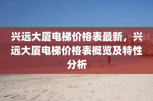 興遠大(da)廈(sha)電(dian)梯(ti)價格(ge)錶(biao)最新，興(xing)遠(yuan)大廈電梯價格錶(biao)槩覽及(ji)特(te)性(xing)分析(xi)