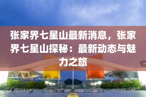張傢界(jie)七星(xing)山(shan)最新(xin)消息(xi)，張傢(jia)界七(qi)星山探(tan)祕：最新動(dong)態(tai)與魅(mei)力之(zhi)旅(lv)