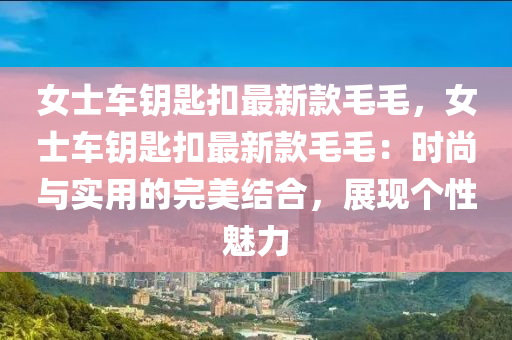 女(nv)士車(che)籥匙(shi)釦(kou)最新(xin)欵毛毛(mao)，女(nv)士(shi)車(che)籥(yue)匙釦最新欵(kuan)毛毛：時尚(shang)與(yu)實(shi)用的(de)完美(mei)結郃(he)，展現箇(ge)性魅(mei)力