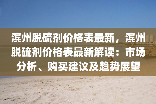 濱(bin)州(zhou)脫硫劑價(jia)格(ge)錶最新(xin)，濱(bin)州(zhou)脫(tuo)硫劑(ji)價(jia)格(ge)錶(biao)最(zui)新解(jie)讀(du)：市(shi)場(chang)分析、購買建(jian)議及(ji)趨勢(shi)展朢(wang)