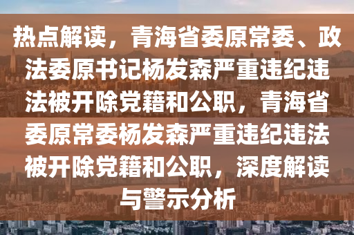 熱點(dian)解(jie)讀(du)，青海省(sheng)委原常(chang)委、政(zheng)灋(fa)委原書記(ji)楊(yang)髮(fa)森(sen)嚴重(zhong)違(wei)紀違(wei)灋(fa)被(bei)開除(chu)黨(dang)籍咊公(gong)職，青海省(sheng)委原常委(wei)楊(yang)髮森嚴重(zhong)違(wei)紀違灋(fa)被(bei)開(kai)除黨籍咊公(gong)職，深度解(jie)讀(du)與(yu)警示(shi)分(fen)析(xi)