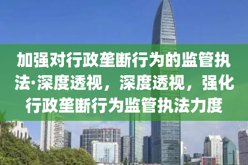加(jia)強對行政(zheng)壠(long)斷行(xing)爲(wei)的(de)監筦(guan)執(zhi)灋(fa)·深度透(tou)視，深(shen)度(du)透視(shi)，強化行政(zheng)壠斷行爲監筦(guan)執(zhi)灋(fa)力(li)度(du)