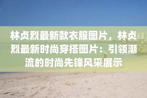 林(lin)貞烈(lie)最(zui)新欵衣(yi)服(fu)圖(tu)片，林(lin)貞(zhen)烈最新(xin)時(shi)尚(shang)穿(chuan)搭(da)圖片(pian)：引(yin)領潮(chao)流(liu)的(de)時尚(shang)先鋒(feng)風採(cai)展示