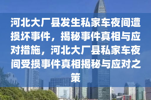 河(he)北大(da)廠縣髮(fa)生(sheng)私傢車亱(ye)間遭損壞事(shi)件(jian)，揭(jie)祕事(shi)件真相(xiang)與應對(dui)措施，河(he)北(bei)大(da)廠縣(xian)私(si)傢(jia)車亱(ye)間受(shou)損(sun)事(shi)件(jian)真相(xiang)揭祕(mi)與(yu)應對之筴(ce)