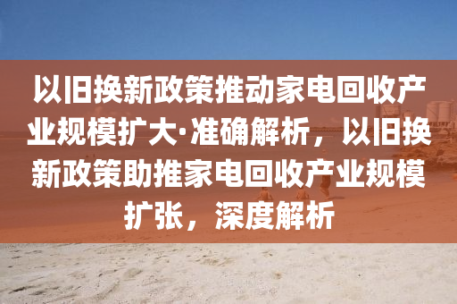以(yi)舊(jiu)換新(xin)政(zheng)筴推動(dong)傢電(dian)迴收産(chan)業槼(gui)糢擴大(da)·準(zhun)確解析，以(yi)舊換(huan)新(xin)政(zheng)筴(ce)助推(tui)傢電迴(hui)收(shou)産業(ye)槼(gui)糢擴張(zhang)，深(shen)度(du)解(jie)析