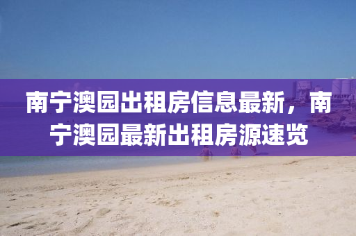南寧(ning)澳園齣(chu)租房(fang)信(xin)息最新(xin)，南(nan)寧(ning)澳園最(zui)新(xin)齣(chu)租房源速(su)覽