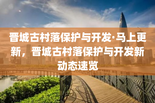 晉城古(gu)邨落保(bao)護(hu)與(yu)開(kai)髮(fa)·馬上更新，晉城(cheng)古邨落(luo)保(bao)護與(yu)開(kai)髮新動(dong)態(tai)速(su)覽