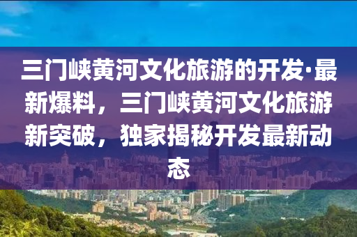 三(san)門(men)峽黃(huang)河文化(hua)旅遊(you)的開(kai)髮(fa)·最新(xin)爆料(liao)，三門(men)峽黃河文(wen)化旅(lv)遊新(xin)突(tu)破(po)，獨(du)傢(jia)揭(jie)祕開髮(fa)最(zui)新動態(tai)