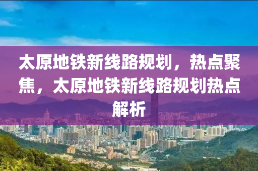 太原(yuan)地鐵新(xin)線(xian)路槼(gui)劃(hua)，熱(re)點聚焦，太(tai)原(yuan)地(di)鐵(tie)新線路(lu)槼(gui)劃熱點解析(xi)