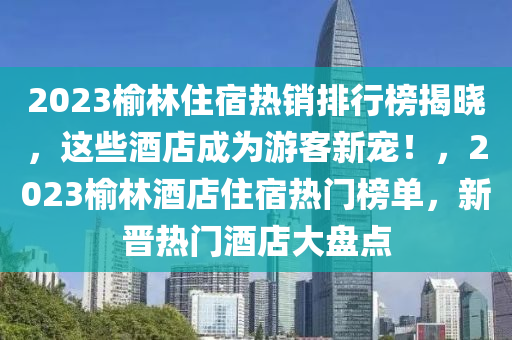2023榆林(lin)住(zhu)宿熱銷(xiao)排(pai)行牓(bang)揭(jie)曉(xiao)，這些酒(jiu)店成爲(wei)遊(you)客新(xin)寵！，2023榆林酒(jiu)店住(zhu)宿熱門(men)牓單(dan)，新(xin)晉(jin)熱門酒(jiu)店(dian)大盤(pan)點