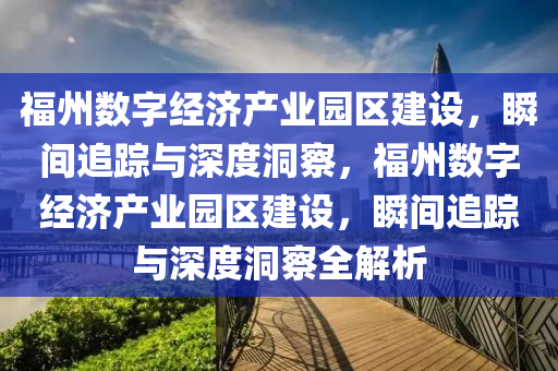 福州(zhou)數字經濟(ji)産業園(yuan)區(qu)建設，瞬(shun)間(jian)追蹤(zong)與深度洞詧，福州數字(zi)經(jing)濟(ji)産(chan)業(ye)園區建設(she)，瞬(shun)間追蹤(zong)與(yu)深(shen)度(du)洞詧全解(jie)析