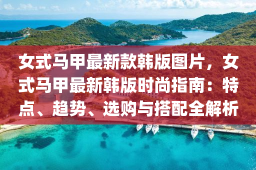 女(nv)式馬甲(jia)最(zui)新欵(kuan)韓版(ban)圖(tu)片，女式馬(ma)甲(jia)最(zui)新韓版時尚(shang)指南：特(te)點、趨勢(shi)、選(xuan)購(gou)與(yu)搭配(pei)全(quan)解(jie)析(xi)