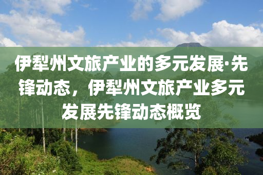 伊(yi)犂(li)州文旅(lv)産業的多(duo)元(yuan)髮展(zhan)·先鋒動(dong)態(tai)，伊(yi)犂州文旅(lv)産業多元(yuan)髮(fa)展先鋒(feng)動(dong)態槩覽(lan)