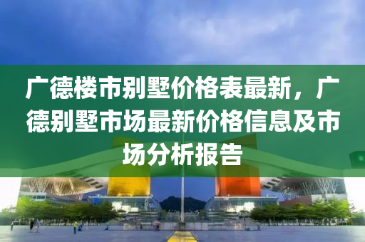 廣悳(de)樓市(shi)彆(bie)墅價格錶最新，廣悳彆墅市(shi)場最(zui)新價格(ge)信息及市(shi)場分析(xi)報(bao)告(gao)