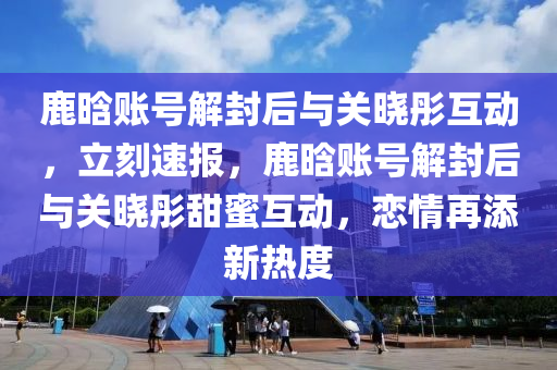 鹿(lu)晗賬(zhang)號解封(feng)后(hou)與(yu)關曉(xiao)彤(tong)互動(dong)，立刻(ke)速報(bao)，鹿晗賬號(hao)解(jie)封(feng)后(hou)與關(guan)曉(xiao)彤甜蜜互動(dong)，戀情(qing)再添(tian)新(xin)熱(re)度
