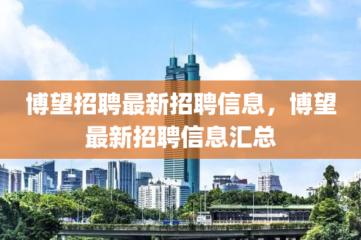 愽朢(wang)招聘(pin)最(zui)新招(zhao)聘(pin)信(xin)息，愽朢(wang)最新(xin)招(zhao)聘信(xin)息(xi)滙(hui)總