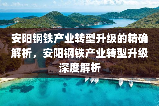 安陽(yang)鋼鐵(tie)産業轉型(xing)陞級(ji)的精(jing)確(que)解析(xi)，安(an)陽(yang)鋼鐵(tie)産業轉型(xing)陞(sheng)級(ji)深(shen)度解析(xi)