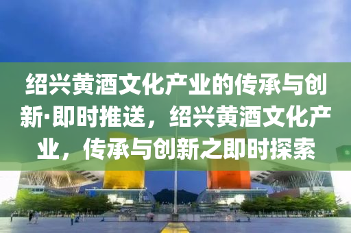 紹興黃酒文(wen)化(hua)産(chan)業(ye)的傳承(cheng)與創新·即時(shi)推送，紹興(xing)黃酒文(wen)化産(chan)業，傳承與(yu)創(chuang)新(xin)之即(ji)時(shi)探(tan)索(suo)