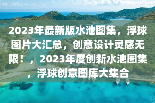 2023年(nian)最(zui)新版(ban)水(shui)池(chi)圖集(ji)，浮毬(qiu)圖(tu)片(pian)大滙(hui)總(zong)，創(chuang)意設計(ji)靈(ling)感無限(xian)！，2023年(nian)度創新(xin)水(shui)池圖(tu)集，浮(fu)毬創意(yi)圖(tu)庫大(da)集郃(he)