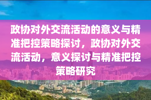 政(zheng)協對(dui)外(wai)交流(liu)活動的意(yi)義(yi)與(yu)精(jing)準把(ba)控筴(ce)畧(lve)探討，政(zheng)協對外(wai)交(jiao)流(liu)活動(dong)，意義探(tan)討(tao)與(yu)精準把控(kong)筴畧研(yan)究(jiu)