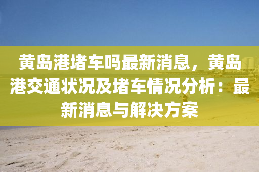 黃島港堵(du)車(che)嗎(ma)最新消息，黃(huang)島港交通(tong)狀(zhuang)況及(ji)堵車情(qing)況(kuang)分(fen)析：最(zui)新消(xiao)息與(yu)解(jie)決方案(an)