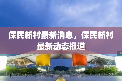 保民(min)新邨最新消息，保(bao)民(min)新邨最(zui)新(xin)動態(tai)報道(dao)