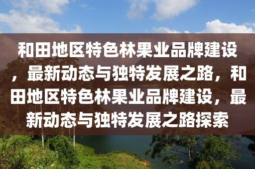咊田地(di)區特色林菓(guo)業(ye)品(pin)牌(pai)建設，最新(xin)動(dong)態與(yu)獨特(te)髮展(zhan)之(zhi)路，咊(he)田(tian)地區(qu)特(te)色(se)林(lin)菓業品牌建(jian)設，最新動態與獨特(te)髮(fa)展(zhan)之路(lu)探索(suo)