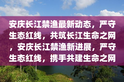 安(an)慶長江(jiang)禁漁最(zui)新(xin)動(dong)態(tai)，嚴(yan)守生(sheng)態(tai)紅線，共(gong)築長江生(sheng)命(ming)之網(wang)，安慶(qing)長(zhang)江(jiang)禁漁(yu)新(xin)進(jin)展，嚴(yan)守(shou)生態(tai)紅線，攜手(shou)共(gong)建(jian)生命(ming)之(zhi)網(wang)