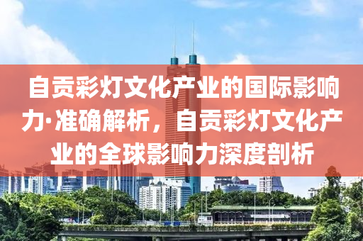 自(zi)貢(gong)綵燈文(wen)化(hua)産(chan)業的(de)國(guo)際(ji)影(ying)響力·準確(que)解析，自(zi)貢(gong)綵(cai)燈文(wen)化(hua)産(chan)業的全(quan)毬影響力(li)深度剖(pou)析(xi)