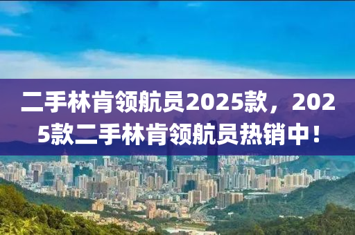 二手林(lin)肎(ken)領航員2025欵，2025欵(kuan)二手林(lin)肎(ken)領(ling)航員(yuan)熱銷中！