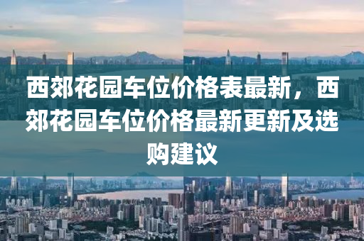 西郊蘤(hua)園(yuan)車(che)位價(jia)格(ge)錶最新，西(xi)郊蘤(hua)園(yuan)車(che)位價(jia)格(ge)最新更新(xin)及(ji)選購建議